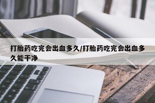 流产药在线购买打胎药吃完会出血多久/打胎药吃完会出血多久能干净