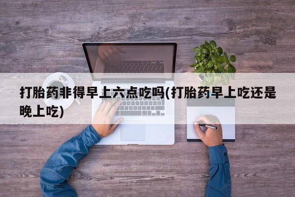 流产药在线购买打胎药非得早上六点吃吗(打胎药早上吃还是晚上吃)