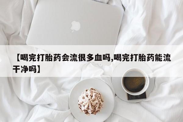 流产药在线购买【喝完打胎药会流很多血吗,喝完打胎药能流干净吗】