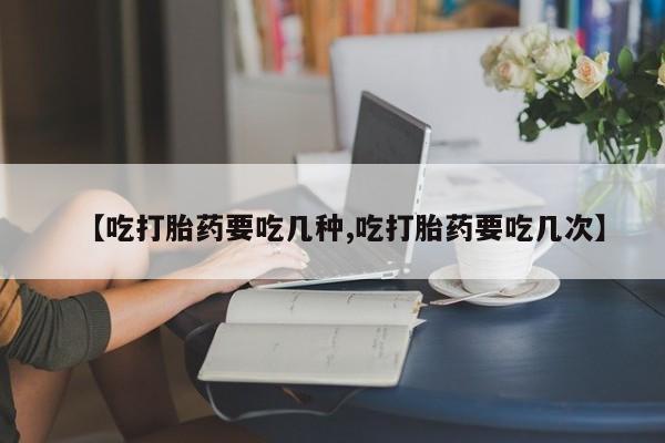 流产药在线购买【吃打胎药要吃几种,吃打胎药要吃几次】