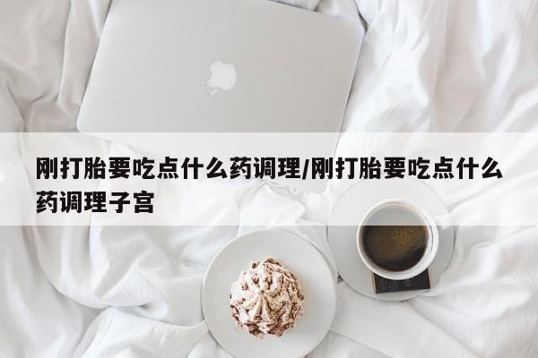 流产药在线购买刚打胎要吃点什么药调理/刚打胎要吃点什么药调理子宫
