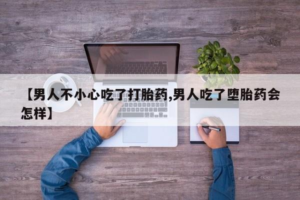 流产药在线购买【男人不小心吃了打胎药,男人吃了堕胎药会怎样】