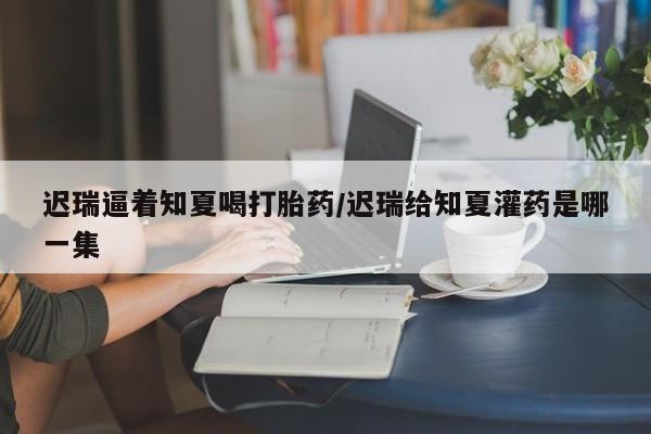 流产药在线购买迟瑞逼着知夏喝打胎药/迟瑞给知夏灌药是哪一集