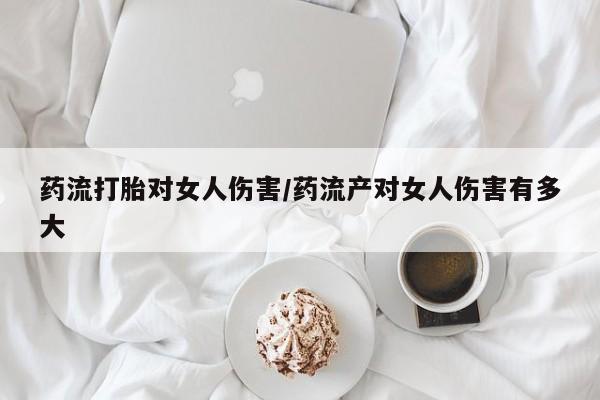 流产药在线购买药流打胎对女人伤害/药流产对女人伤害有多大
