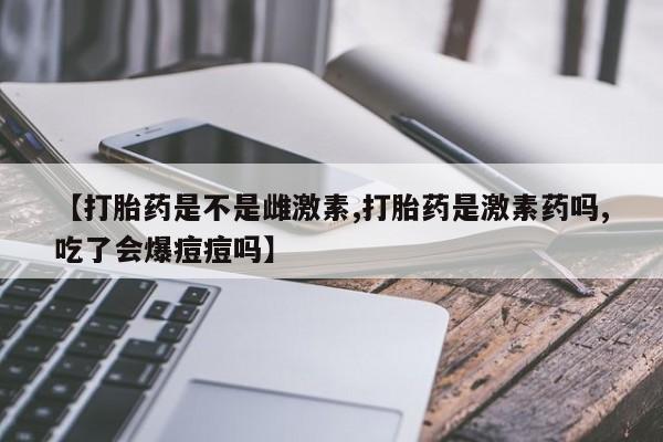 流产药在线购买【打胎药是不是雌激素,打胎药是激素药吗,吃了会爆痘痘吗】