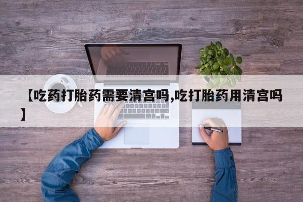 流产药在线购买【吃药打胎药需要清宫吗,吃打胎药用清宫吗】