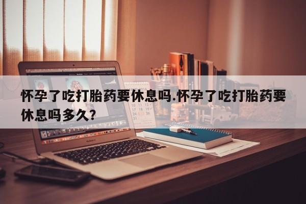 流产药在线购买怀孕了吃打胎药要休息吗.怀孕了吃打胎药要休息吗多久？
