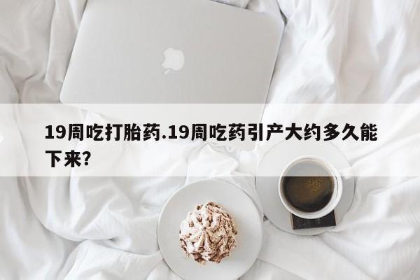 流产药在线购买19周吃打胎药.19周吃药引产大约多久能下来？