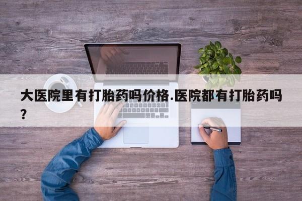 流产药在线购买大医院里有打胎药吗价格.医院都有打胎药吗？