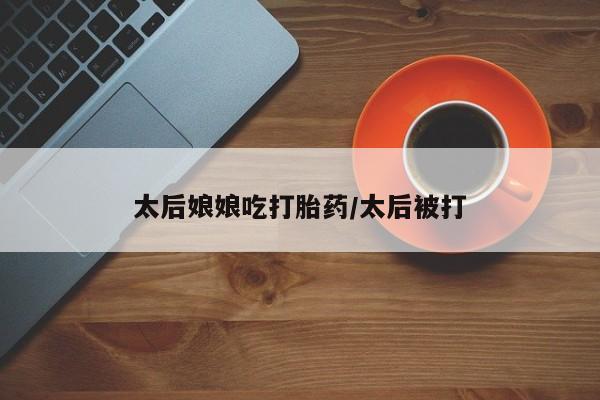 流产药在线购买太后娘娘吃打胎药/太后被打