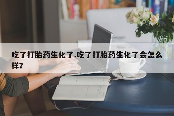 流产药在线购买吃了打胎药生化了.吃了打胎药生化了会怎么样？