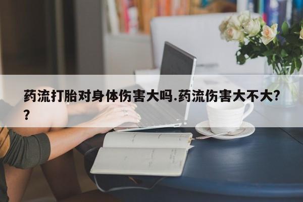 流产药在线购买药流打胎对身体伤害大吗.药流伤害大不大?？