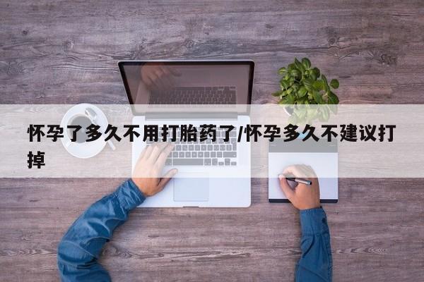 流产药在线购买怀孕了多久不用打胎药了/怀孕多久不建议打掉