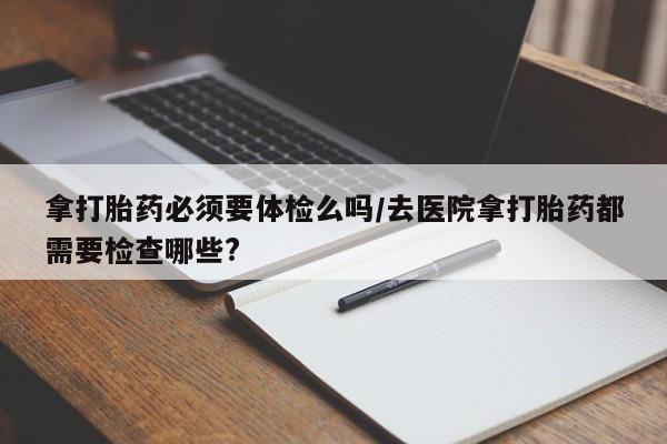 流产药在线购买拿打胎药必须要体检么吗/去医院拿打胎药都需要检查哪些?