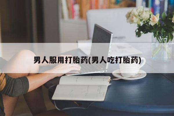 流产药在线购买男人服用打胎药(男人吃打胎药)
