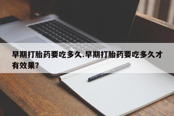 流产药在线购买早期打胎药要吃多久.早期打胎药要吃多久才有效果？