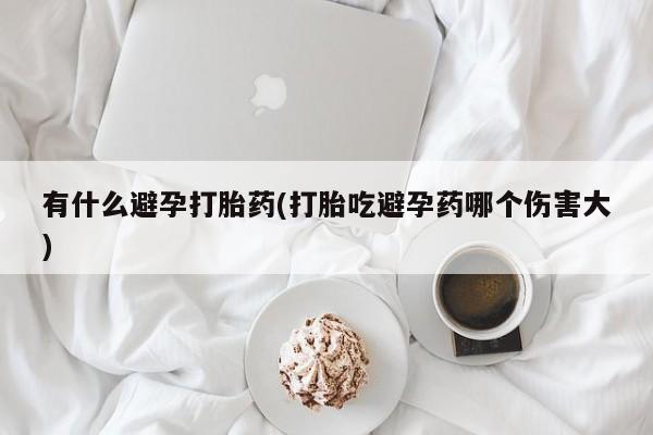 流产药在线购买有什么避孕打胎药(打胎吃避孕药哪个伤害大)
