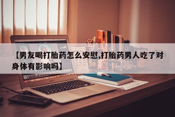 流产药在线购买【男友喝打胎药怎么安慰,打胎药男人吃了对身体有影响吗】