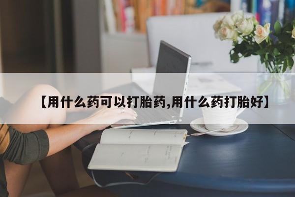 流产药在线购买【用什么药可以打胎药,用什么药打胎好】