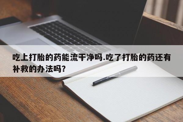 流产药在线购买吃上打胎的药能流干净吗.吃了打胎的药还有补救的办法吗？
