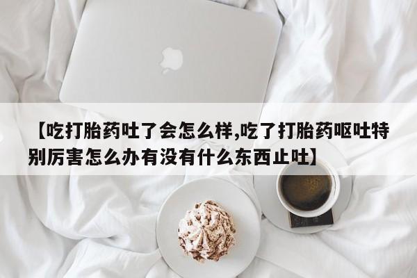 流产药在线购买【吃打胎药吐了会怎么样,吃了打胎药呕吐特别厉害怎么办有没有什么东西止吐】