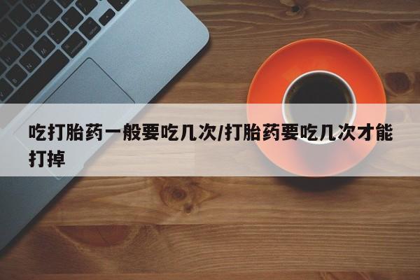 流产药在线购买吃打胎药一般要吃几次/打胎药要吃几次才能打掉