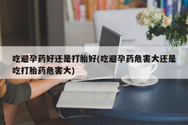 流产药在线购买吃避孕药好还是打胎好(吃避孕药危害大还是吃打胎药危害大)