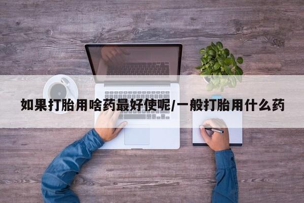 流产药在线购买如果打胎用啥药最好使呢/一般打胎用什么药