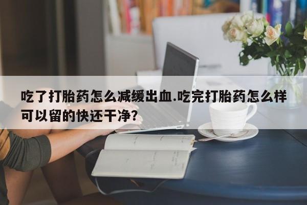 流产药在线购买吃了打胎药怎么减缓出血.吃完打胎药怎么样可以留的快还干净？