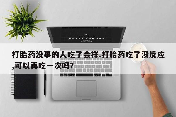 流产药在线购买打胎药没事的人吃了会样.打胎药吃了没反应,可以再吃一次吗？