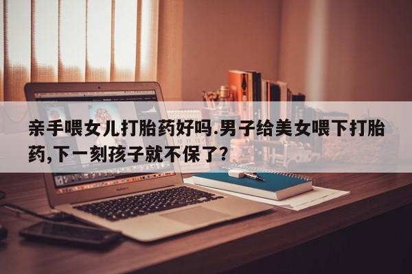 流产药在线购买亲手喂女儿打胎药好吗.男子给美女喂下打胎药,下一刻孩子就不保了？