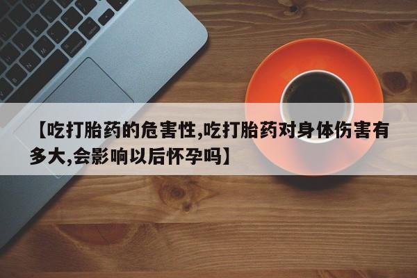 流产药在线购买【吃打胎药的危害性,吃打胎药对身体伤害有多大,会影响以后怀孕吗】