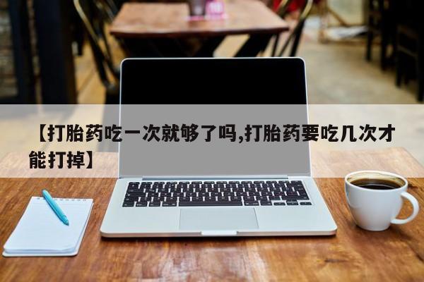 流产药在线购买【打胎药吃一次就够了吗,打胎药要吃几次才能打掉】