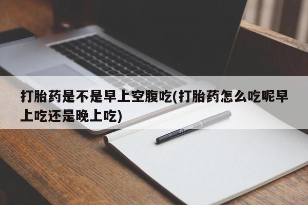 流产药在线购买打胎药是不是早上空腹吃(打胎药怎么吃呢早上吃还是晚上吃)