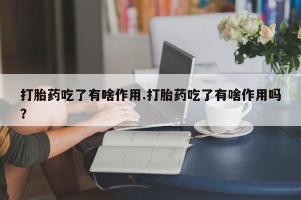 流产药在线购买打胎药吃了有啥作用.打胎药吃了有啥作用吗？