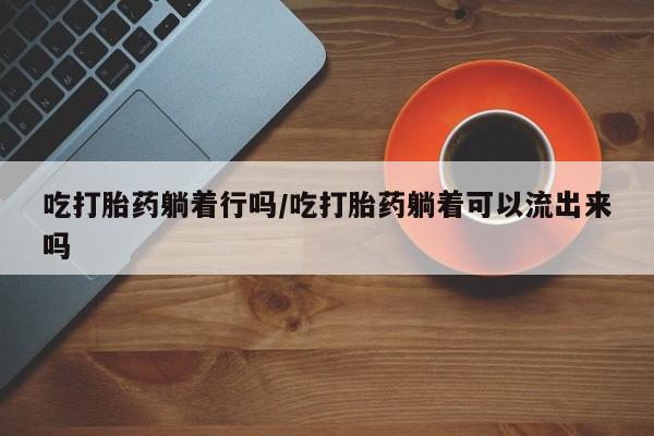 流产药在线购买吃打胎药躺着行吗/吃打胎药躺着可以流出来吗