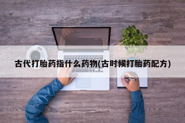 流产药在线购买古代打胎药指什么药物(古时候打胎药配方)