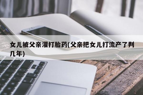 流产药在线购买女儿被父亲灌打胎药(父亲把女儿打流产了判几年)
