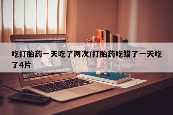 流产药在线购买吃打胎药一天吃了两次/打胎药吃错了一天吃了4片