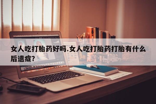 流产药在线购买女人吃打胎药好吗.女人吃打胎药打胎有什么后遗症？