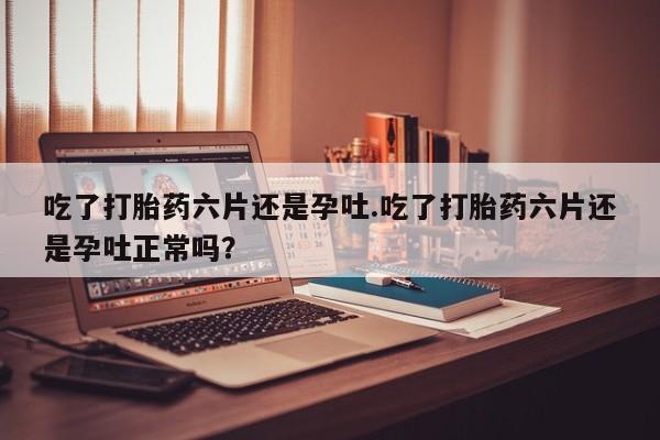 流产药在线购买吃了打胎药六片还是孕吐.吃了打胎药六片还是孕吐正常吗？