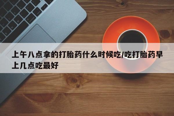 流产药在线购买上午八点拿的打胎药什么时候吃/吃打胎药早上几点吃最好