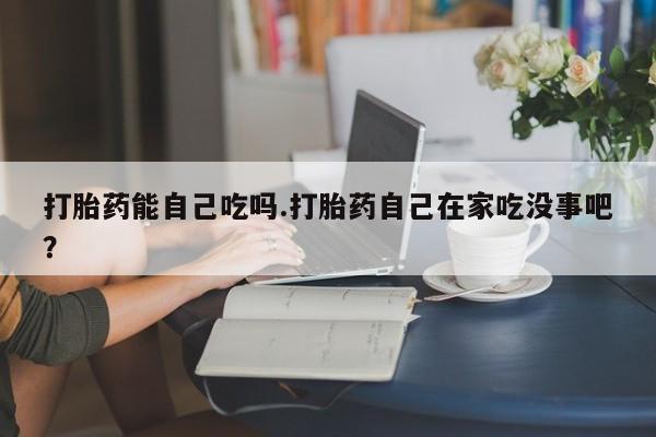 流产药在线购买打胎药能自己吃吗.打胎药自己在家吃没事吧？
