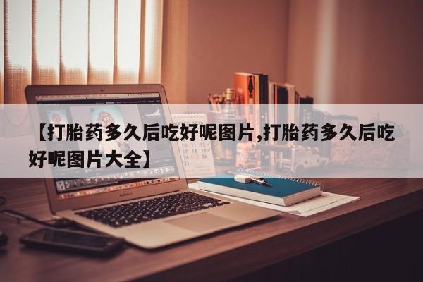 流产药在线购买【打胎药多久后吃好呢图片,打胎药多久后吃好呢图片大全】