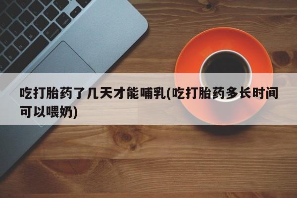 流产药在线购买吃打胎药了几天才能哺乳(吃打胎药多长时间可以喂奶)
