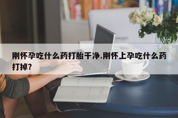 流产药在线购买刚怀孕吃什么药打胎干净.刚怀上孕吃什么药打掉？