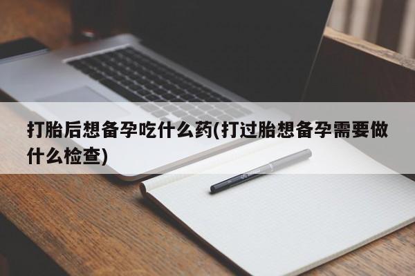 流产药在线购买打胎后想备孕吃什么药(打过胎想备孕需要做什么检查)