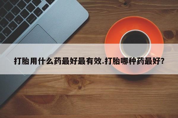 流产药在线购买打胎用什么药最好最有效.打胎哪种药最好？
