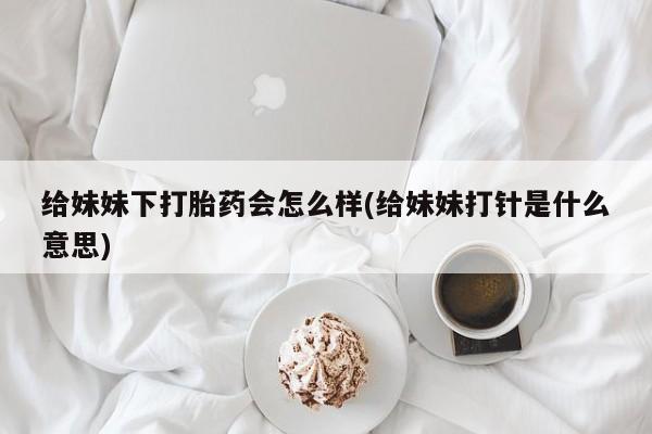 流产药在线购买给妹妹下打胎药会怎么样(给妹妹打针是什么意思)