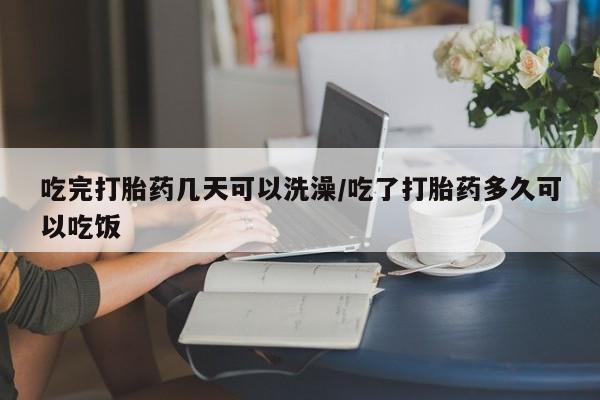 流产药在线购买吃完打胎药几天可以洗澡/吃了打胎药多久可以吃饭